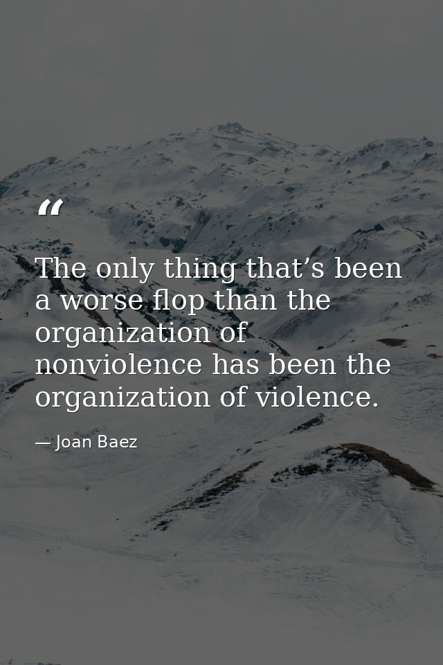The only thing that’s been a worse flop than the organization of nonviolence has been the organization of violence. — Joan Baez