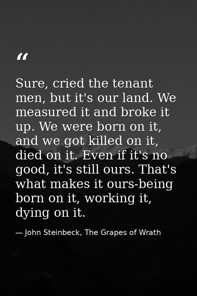 Sure, cried the tenant men, but it's our land. We measured it and broke it up. We were born on it, and we got killed on  — John Steinbeck, The Grapes of Wrath