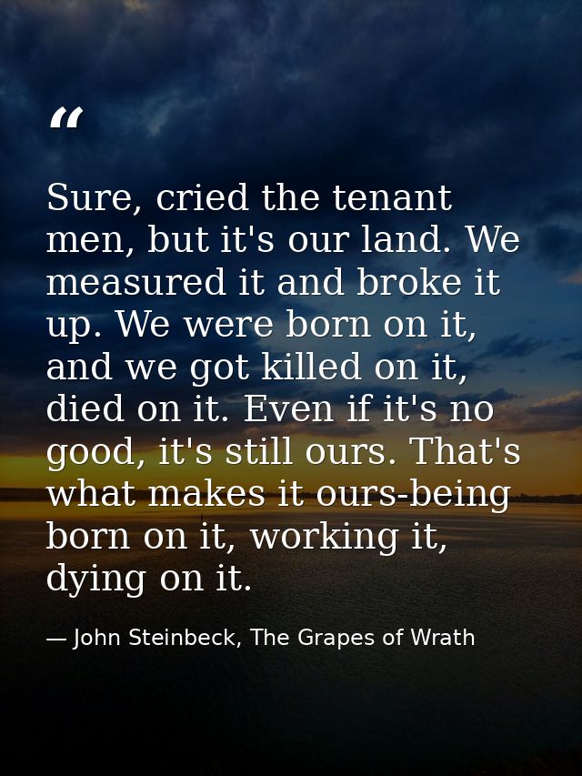 Sure, cried the tenant men, but it's our land. We measured it and broke it up. We were born on it, and we got killed on  — John Steinbeck, The Grapes of Wrath