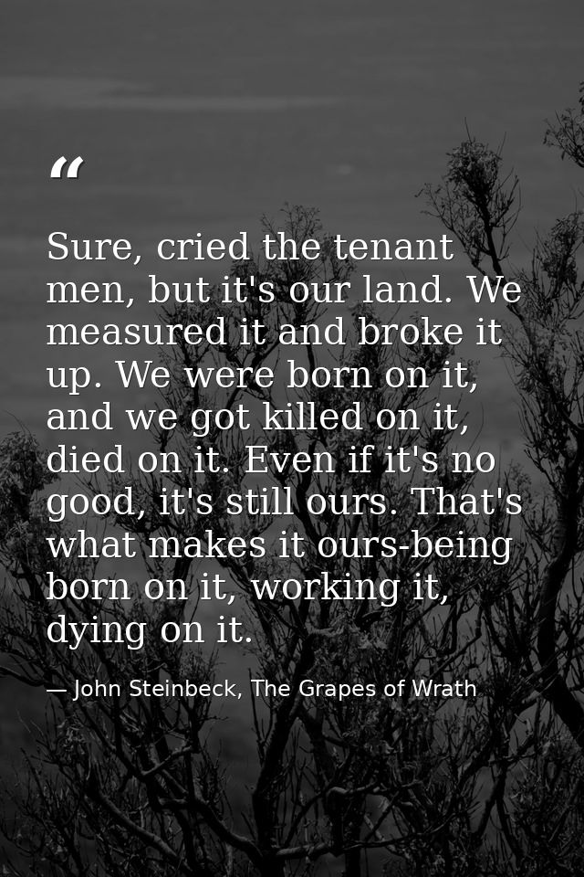 Sure, cried the tenant men, but it's our land. We measured it and broke it up. We were born on it, and we got killed on  — John Steinbeck, The Grapes of Wrath