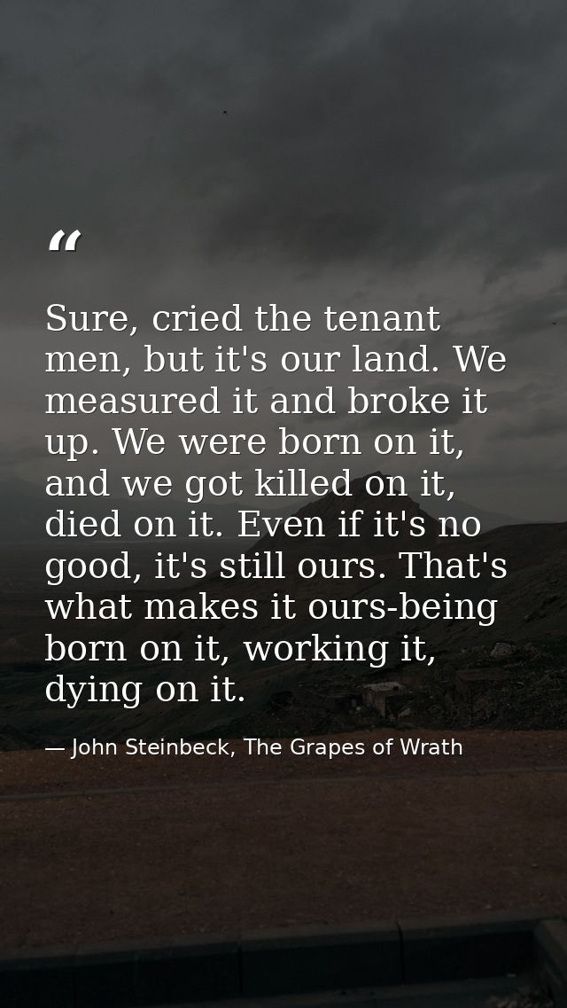 Sure, cried the tenant men, but it's our land. We measured it and broke it up. We were born on it, and we got killed on  — John Steinbeck, The Grapes of Wrath