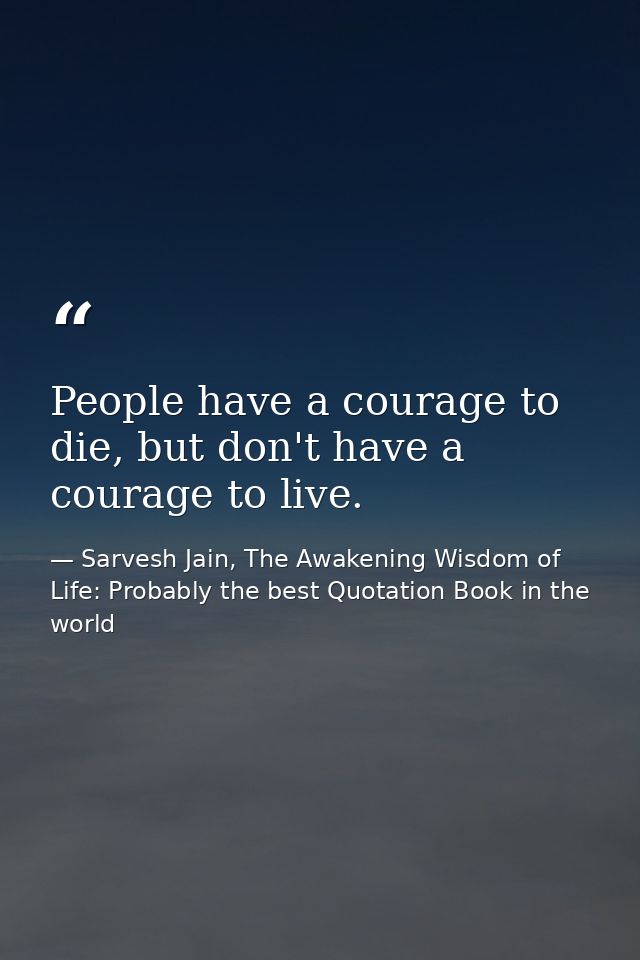 People have a courage to die, but don't have a courage to live. — Sarvesh Jain, The Awakening Wisdom of Life: Probably the best Quotation Book in the world