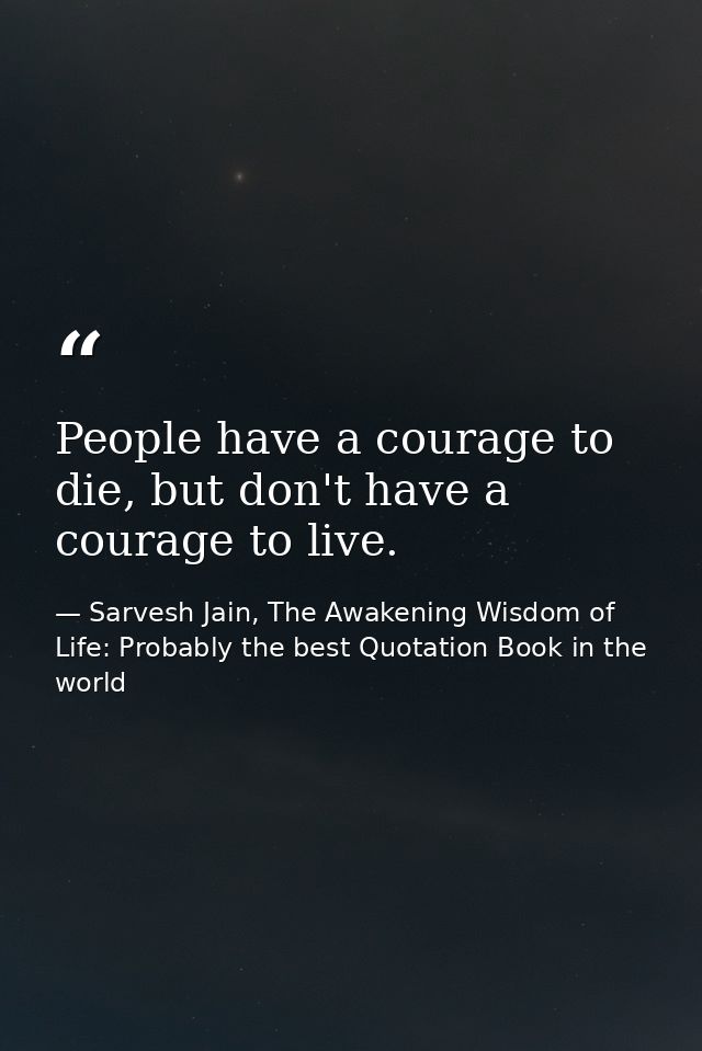 People have a courage to die, but don't have a courage to live. — Sarvesh Jain, The Awakening Wisdom of Life: Probably the best Quotation Book in the world