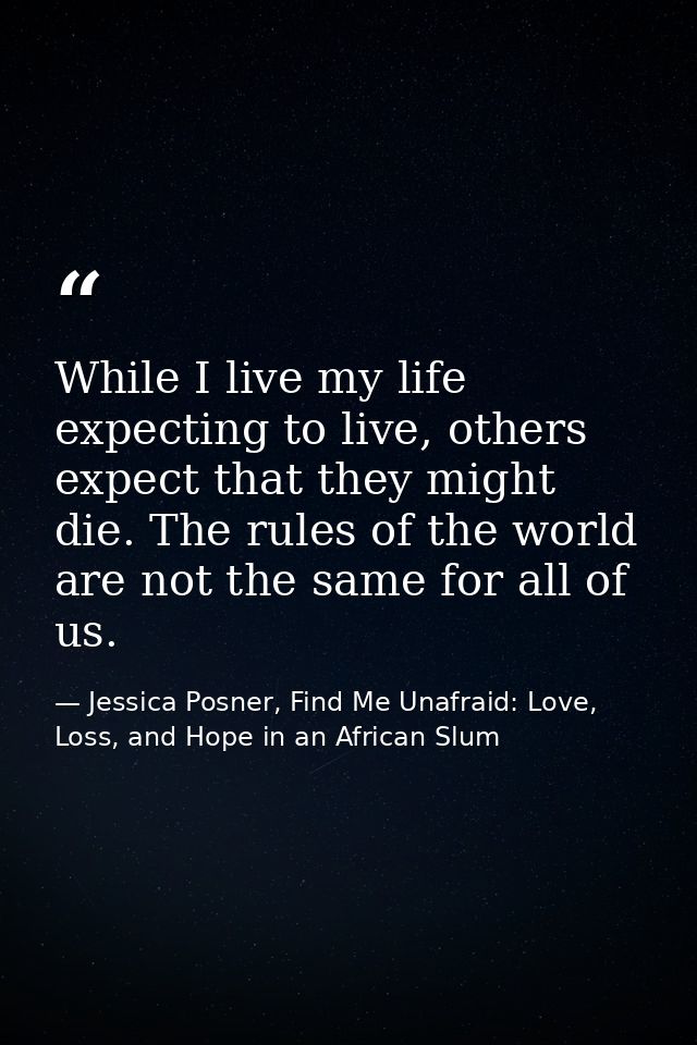 While I live my life expecting to live, others expect that they might die. The rules of the world are not the same for a — Jessica Posner, Find Me Unafraid: Love, Loss, and Hope in an African Slum