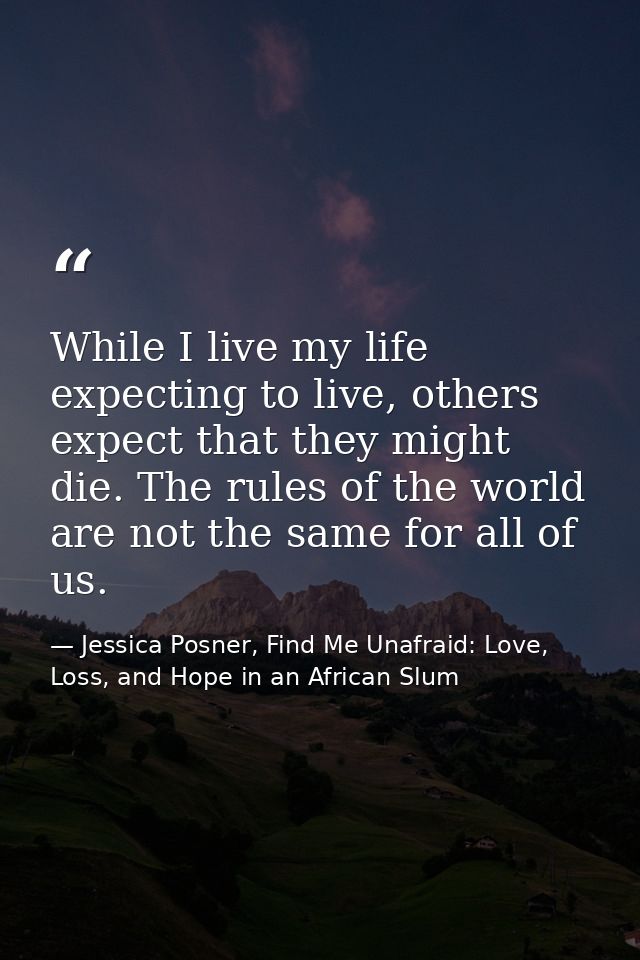While I live my life expecting to live, others expect that they might die. The rules of the world are not the same for a — Jessica Posner, Find Me Unafraid: Love, Loss, and Hope in an African Slum