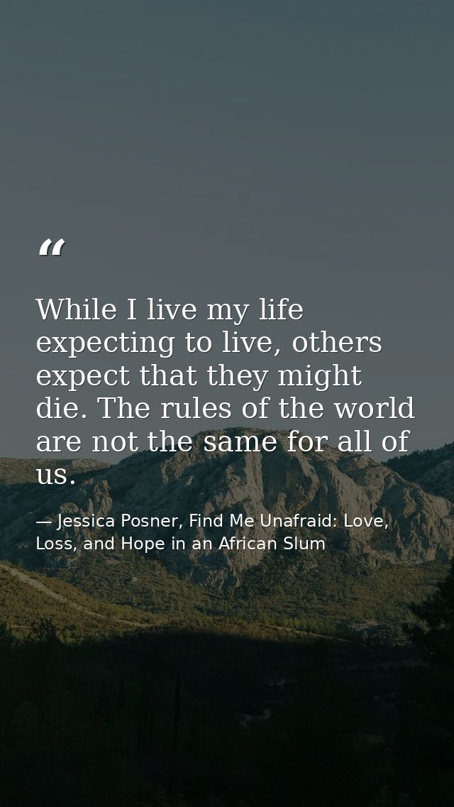While I live my life expecting to live, others expect that they might die. The rules of the world are not the same for a — Jessica Posner, Find Me Unafraid: Love, Loss, and Hope in an African Slum
