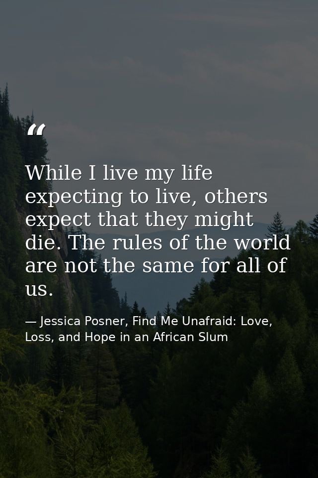 While I live my life expecting to live, others expect that they might die. The rules of the world are not the same for a — Jessica Posner, Find Me Unafraid: Love, Loss, and Hope in an African Slum