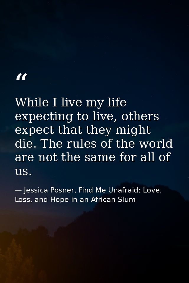While I live my life expecting to live, others expect that they might die. The rules of the world are not the same for a — Jessica Posner, Find Me Unafraid: Love, Loss, and Hope in an African Slum