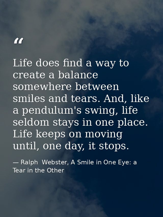 Life does find a way to create a balance somewhere between smiles and tears. And, like a pendulum's swing, life seldom s — Ralph  Webster, A Smile in One Eye: a Tear in the Other