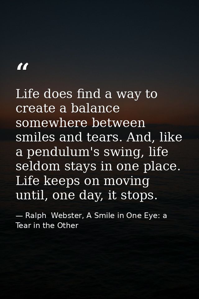 Life does find a way to create a balance somewhere between smiles and tears. And, like a pendulum's swing, life seldom s — Ralph  Webster, A Smile in One Eye: a Tear in the Other