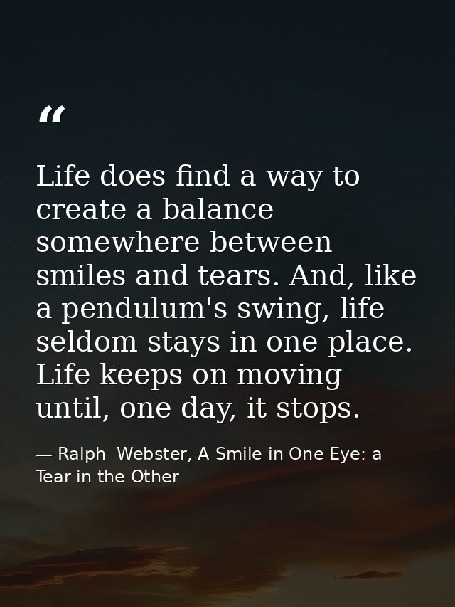 Life does find a way to create a balance somewhere between smiles and tears. And, like a pendulum's swing, life seldom s — Ralph  Webster, A Smile in One Eye: a Tear in the Other