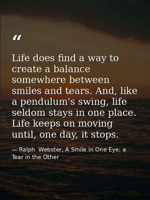 Life does find a way to create a balance somewhere between smiles and tears. And, like a pendulum's swing, life seldom s — Ralph  Webster, A Smile in One Eye: a Tear in the Other