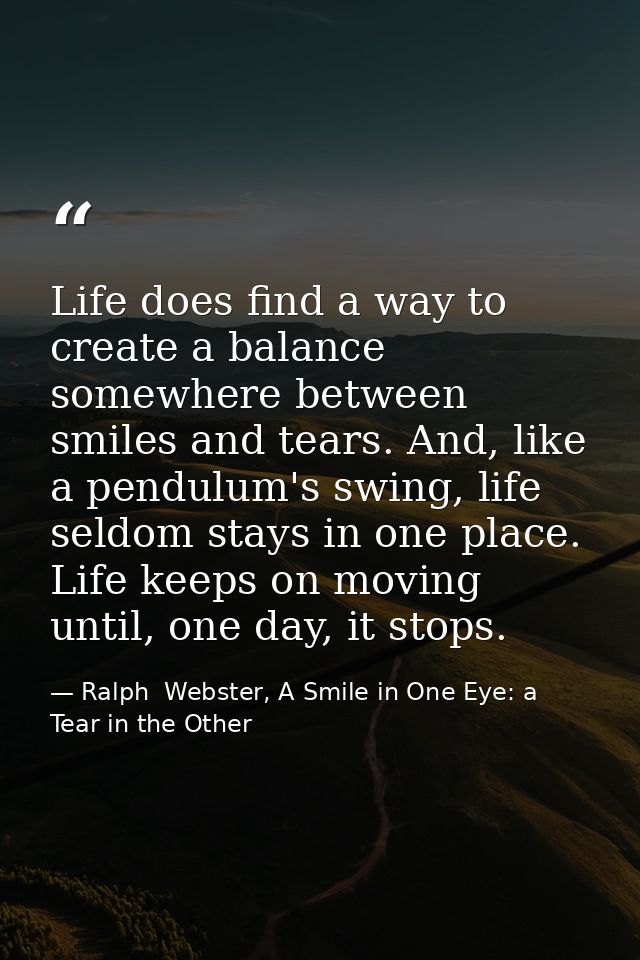 Life does find a way to create a balance somewhere between smiles and tears. And, like a pendulum's swing, life seldom s — Ralph  Webster, A Smile in One Eye: a Tear in the Other