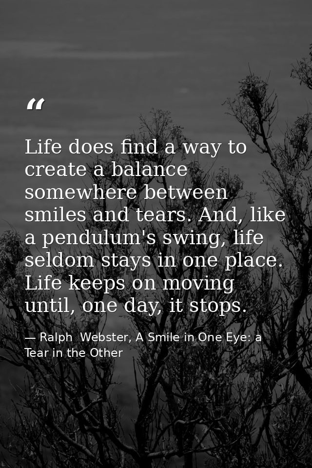 Life does find a way to create a balance somewhere between smiles and tears. And, like a pendulum's swing, life seldom s — Ralph  Webster, A Smile in One Eye: a Tear in the Other