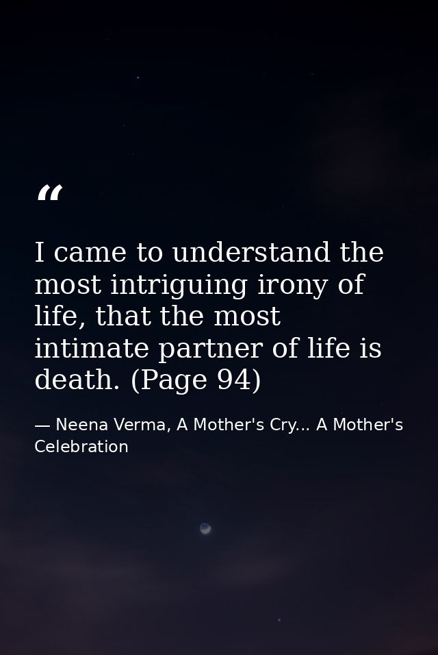 I came to understand the most intriguing irony of life, that the most intimate partner of life is death. (Page 94) — Neena Verma, A Mother's Cry... A Mother's Celebration