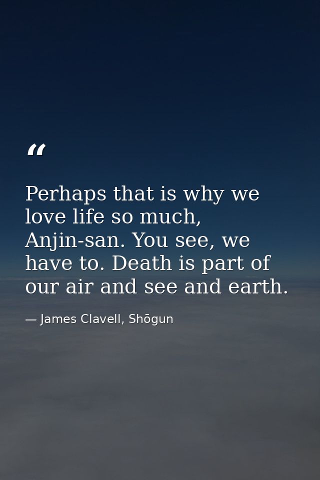 Perhaps that is why we love life so much, Anjin-san. You see, we have to. Death is part of our air and see and earth. — James Clavell, Shōgun
