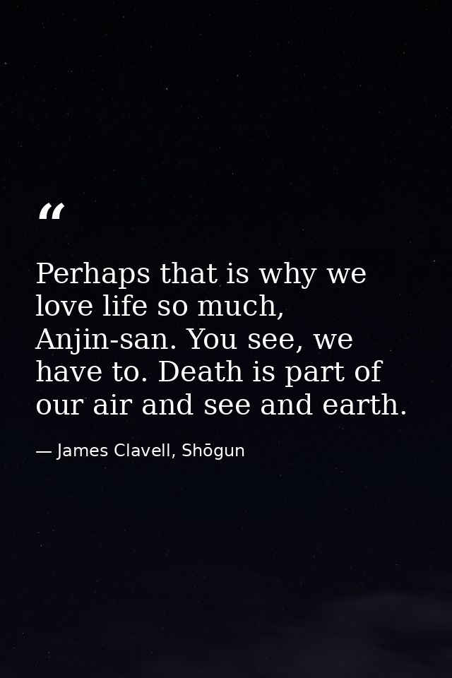 Perhaps that is why we love life so much, Anjin-san. You see, we have to. Death is part of our air and see and earth. — James Clavell, Shōgun