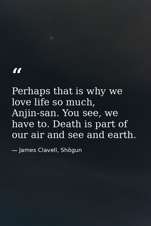 Perhaps that is why we love life so much, Anjin-san. You see, we have to. Death is part of our air and see and earth. — James Clavell, Shōgun