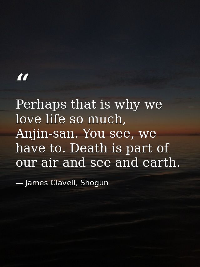 Perhaps that is why we love life so much, Anjin-san. You see, we have to. Death is part of our air and see and earth. — James Clavell, Shōgun