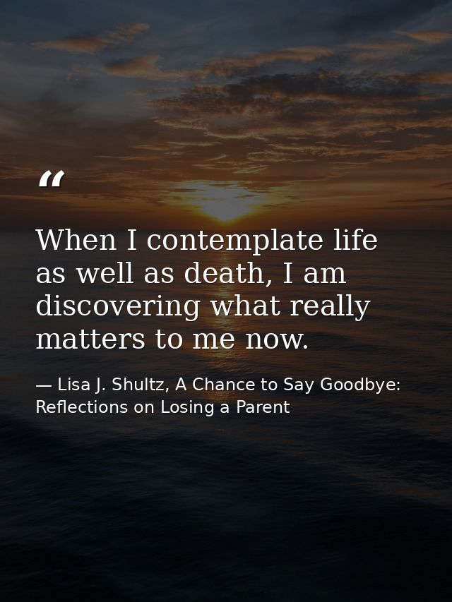 When I contemplate life as well as death, I am discovering what really matters to me now. — Lisa J. Shultz, A Chance to Say Goodbye: Reflections on Losing a Parent