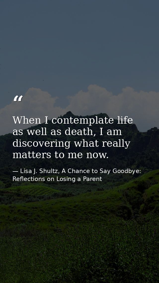 When I contemplate life as well as death, I am discovering what really matters to me now. — Lisa J. Shultz, A Chance to Say Goodbye: Reflections on Losing a Parent
