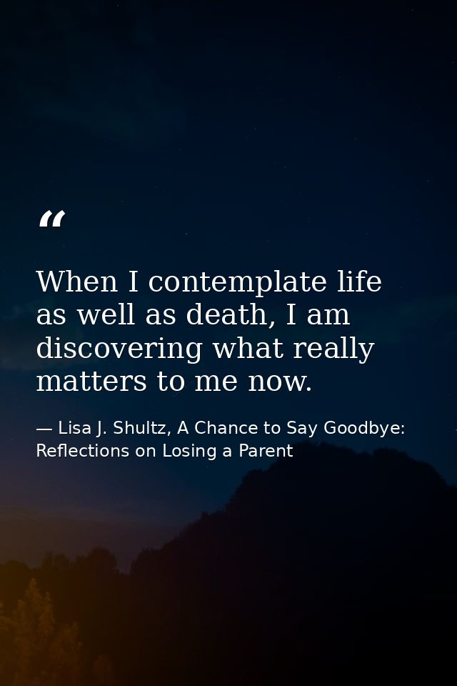 When I contemplate life as well as death, I am discovering what really matters to me now. — Lisa J. Shultz, A Chance to Say Goodbye: Reflections on Losing a Parent