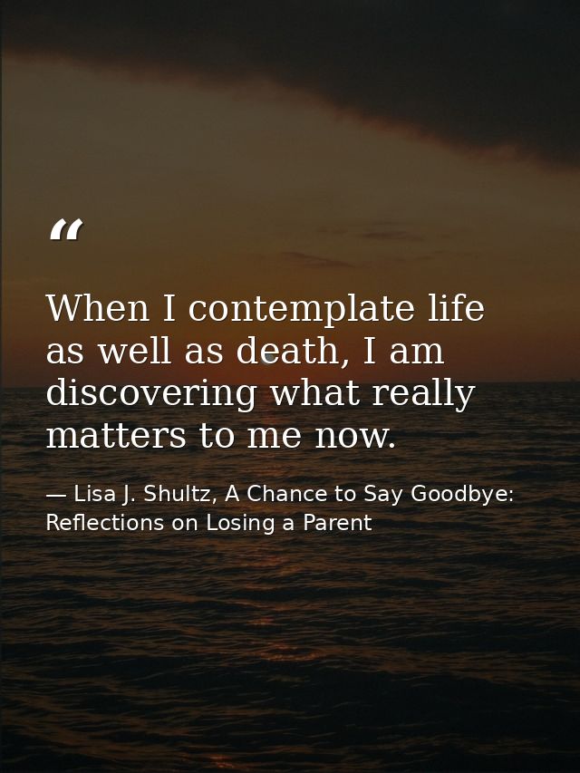When I contemplate life as well as death, I am discovering what really matters to me now. — Lisa J. Shultz, A Chance to Say Goodbye: Reflections on Losing a Parent