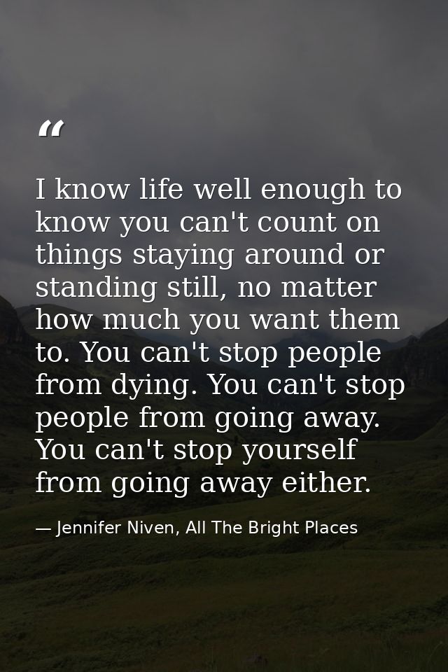 I know life well enough to know you can't count on things staying around or standing still, no matter how much you want  — Jennifer Niven, All The Bright Places