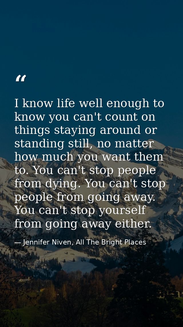 I know life well enough to know you can't count on things staying around or standing still, no matter how much you want  — Jennifer Niven, All The Bright Places