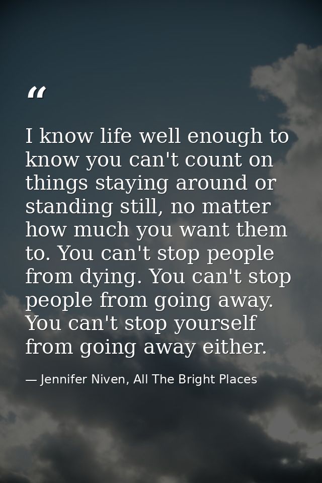 I know life well enough to know you can't count on things staying around or standing still, no matter how much you want  — Jennifer Niven, All The Bright Places