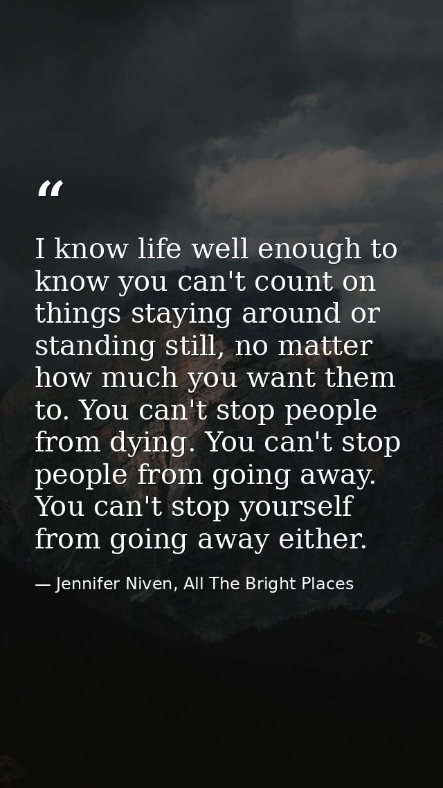 I know life well enough to know you can't count on things staying around or standing still, no matter how much you want  — Jennifer Niven, All The Bright Places