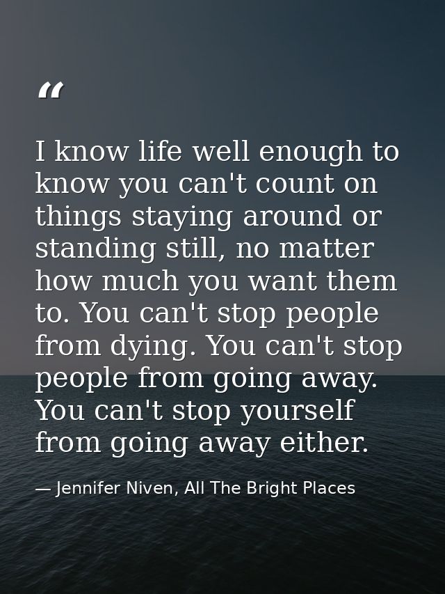 I know life well enough to know you can't count on things staying around or standing still, no matter how much you want  — Jennifer Niven, All The Bright Places