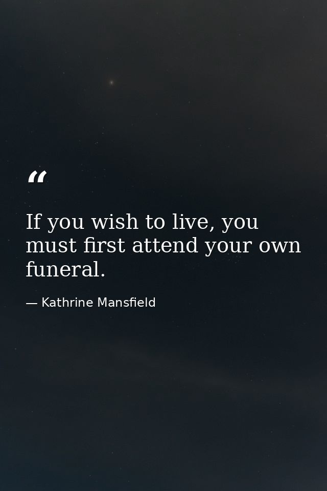 If you wish to live, you must first attend your own funeral. — Kathrine Mansfield
