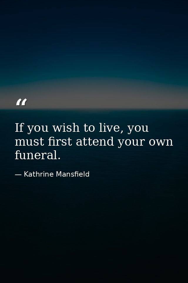 If you wish to live, you must first attend your own funeral. — Kathrine Mansfield