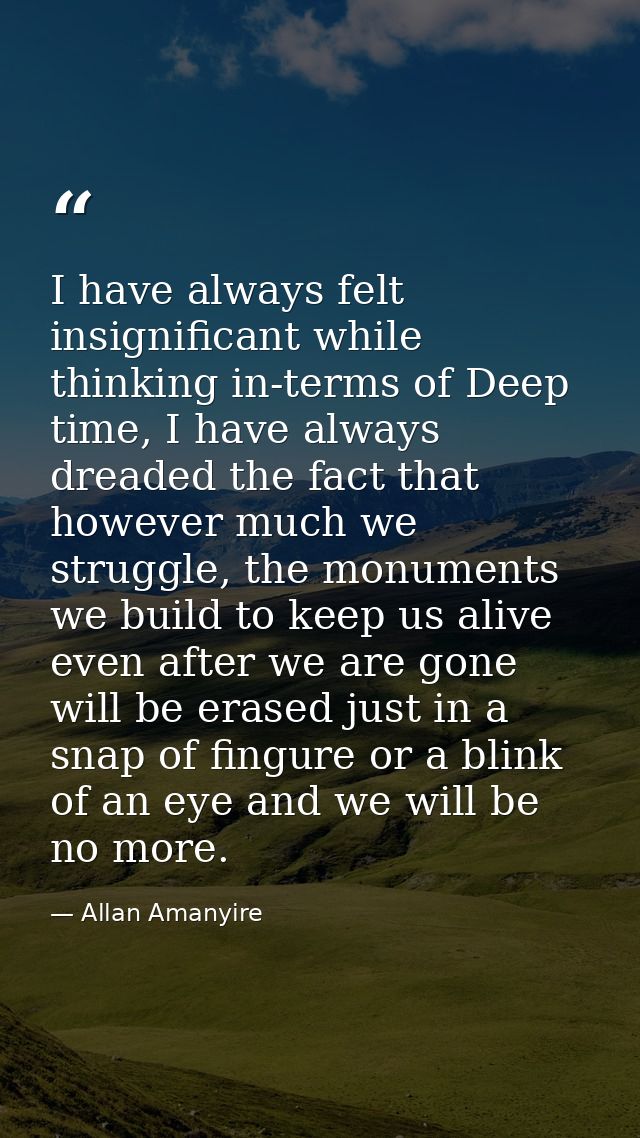 I have always felt insignificant while thinking in-terms of Deep time, I have always dreaded the fact that however much  — Allan Amanyire