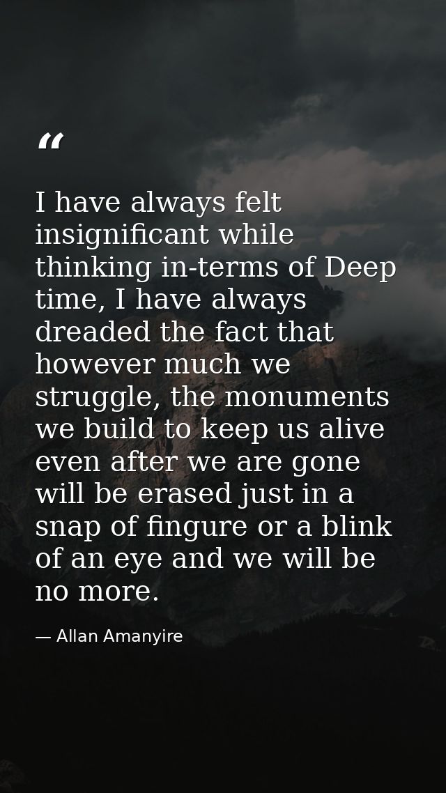 I have always felt insignificant while thinking in-terms of Deep time, I have always dreaded the fact that however much  — Allan Amanyire
