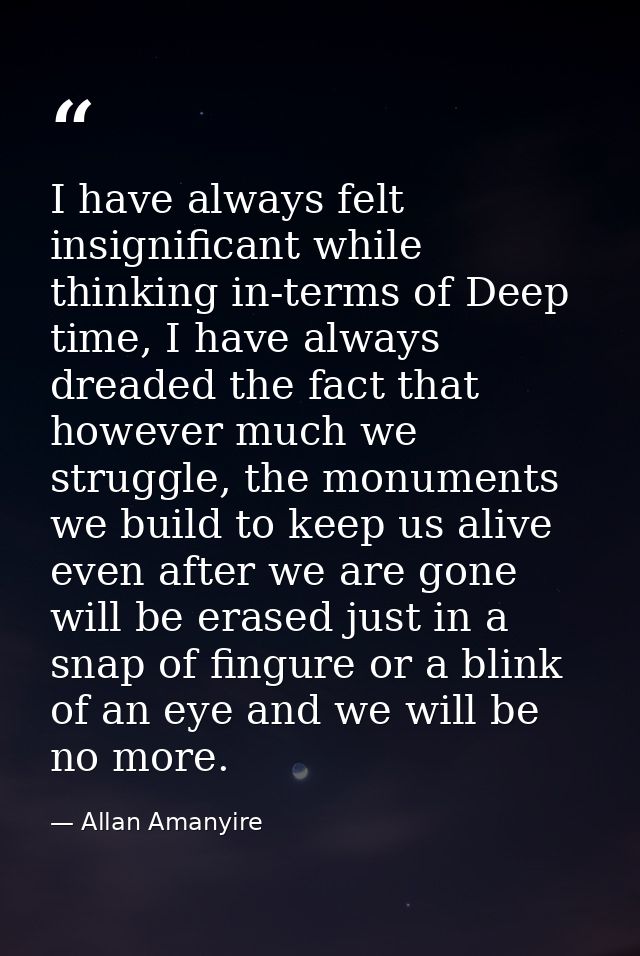 I have always felt insignificant while thinking in-terms of Deep time, I have always dreaded the fact that however much  — Allan Amanyire