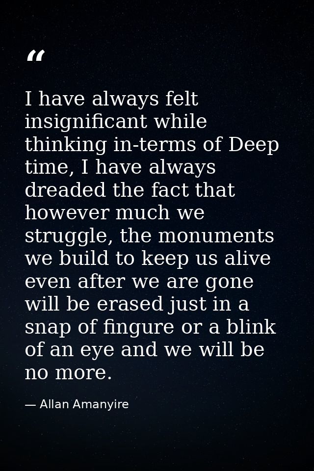 I have always felt insignificant while thinking in-terms of Deep time, I have always dreaded the fact that however much  — Allan Amanyire