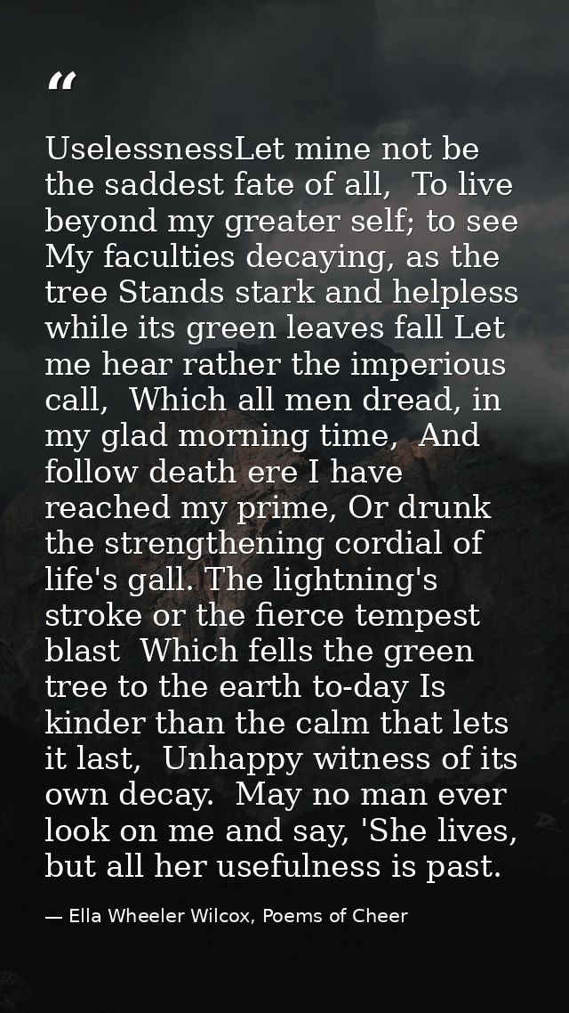 UselessnessLet mine not be the saddest fate of all,  To live beyond my greater self; to see  My faculties decaying, as t — Ella Wheeler Wilcox, Poems of Cheer