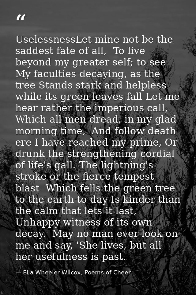 UselessnessLet mine not be the saddest fate of all,  To live beyond my greater self; to see  My faculties decaying, as t — Ella Wheeler Wilcox, Poems of Cheer