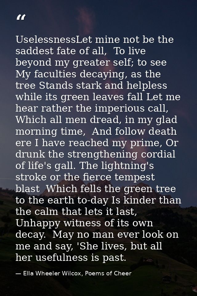 UselessnessLet mine not be the saddest fate of all,  To live beyond my greater self; to see  My faculties decaying, as t — Ella Wheeler Wilcox, Poems of Cheer