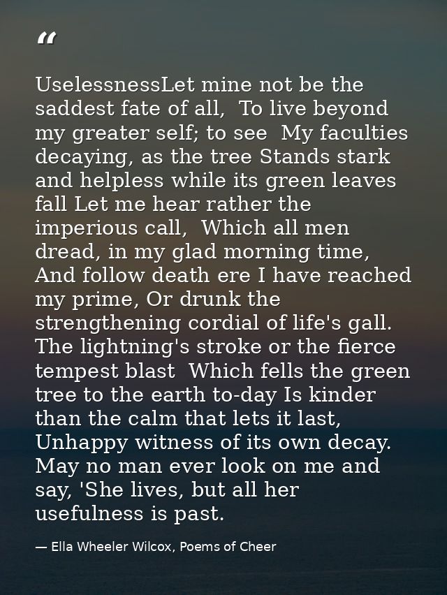 UselessnessLet mine not be the saddest fate of all,  To live beyond my greater self; to see  My faculties decaying, as t — Ella Wheeler Wilcox, Poems of Cheer