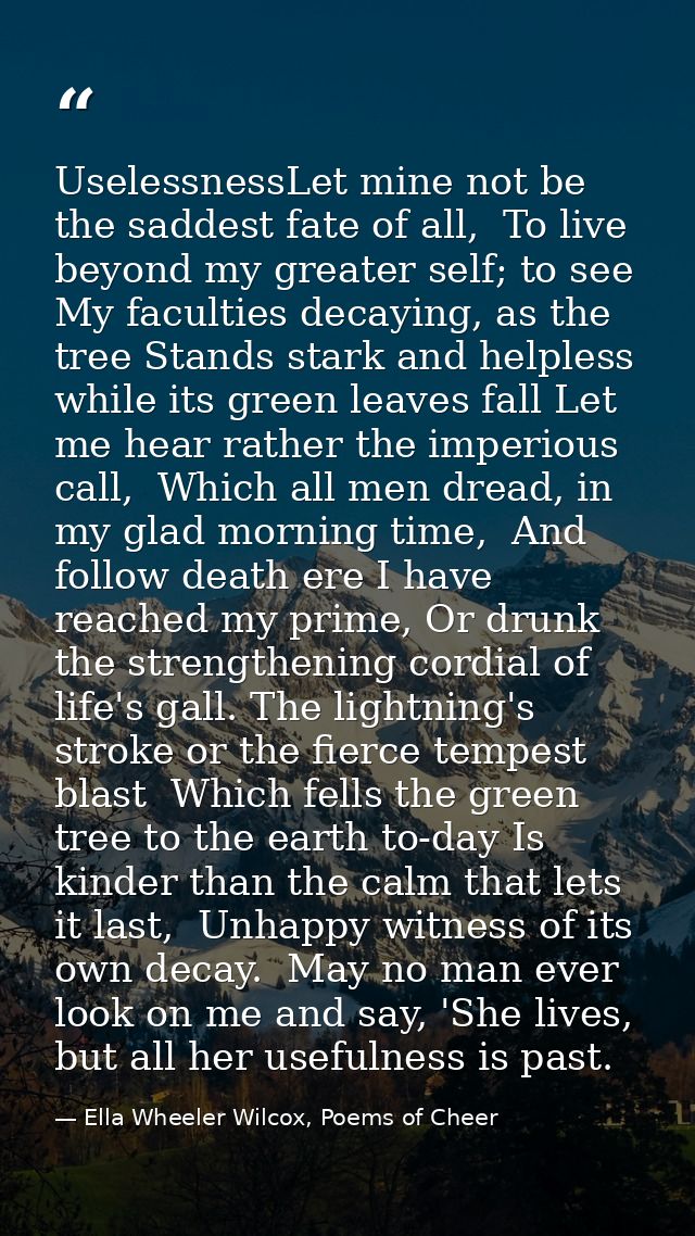 UselessnessLet mine not be the saddest fate of all,  To live beyond my greater self; to see  My faculties decaying, as t — Ella Wheeler Wilcox, Poems of Cheer