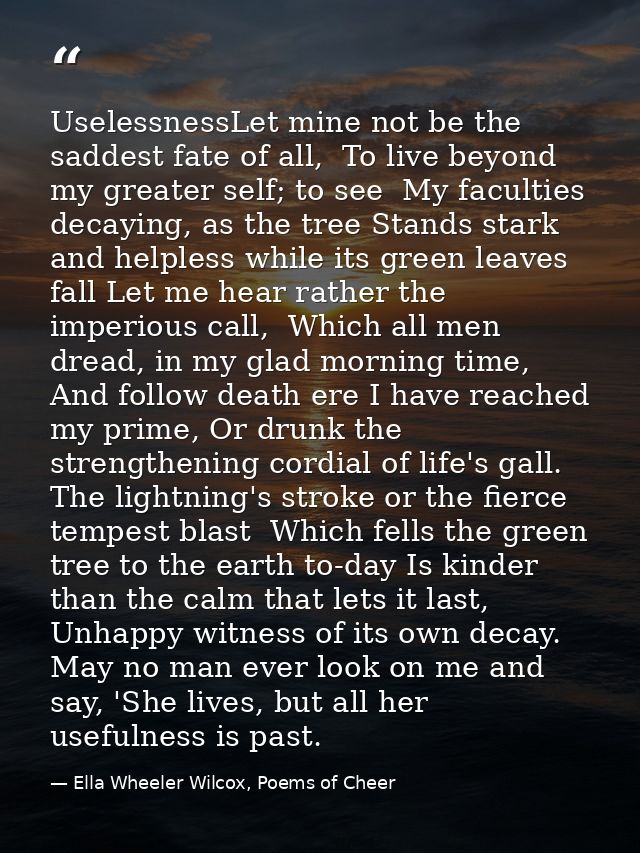 UselessnessLet mine not be the saddest fate of all,  To live beyond my greater self; to see  My faculties decaying, as t — Ella Wheeler Wilcox, Poems of Cheer