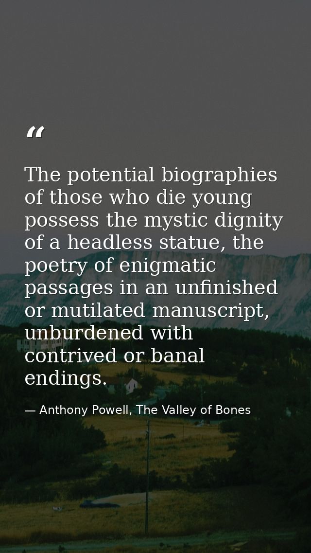 The potential biographies of those who die young possess the mystic dignity of a headless statue, the poetry of enigmati — Anthony Powell, The Valley of Bones