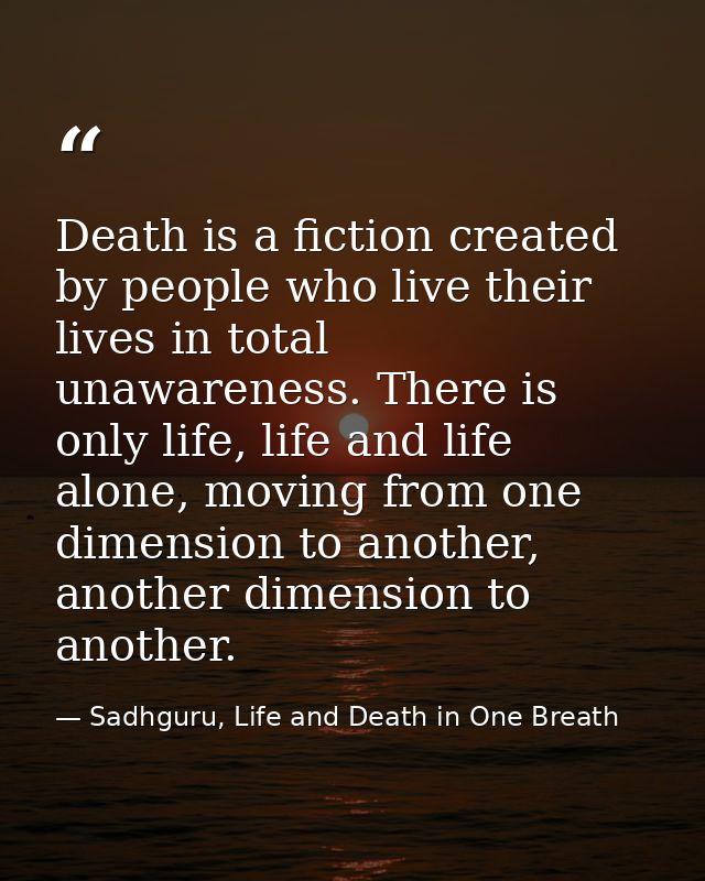 Death is a fiction created by people who live their lives in total unawareness. There is only life, life and life alone, — Sadhguru, Life and Death in One Breath