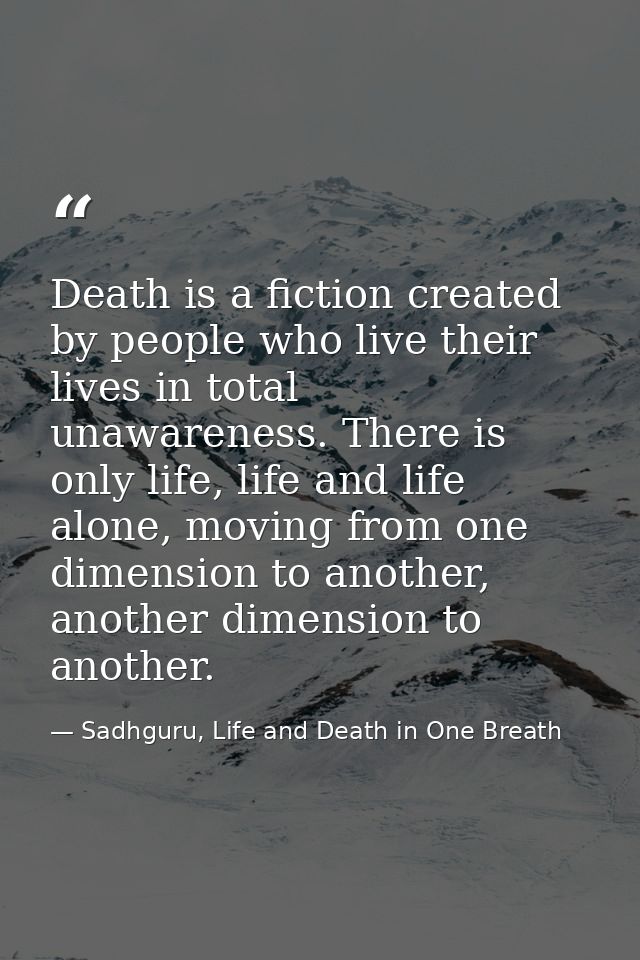 Death is a fiction created by people who live their lives in total unawareness. There is only life, life and life alone, — Sadhguru, Life and Death in One Breath