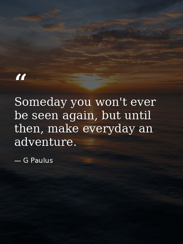 Someday you won't ever be seen again, but until then, make everyday an adventure. — G Paulus
