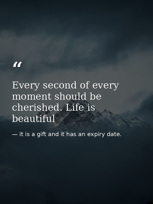 Every second of every moment should be cherished. Life is beautiful — it is a gift and it has an expiry date.