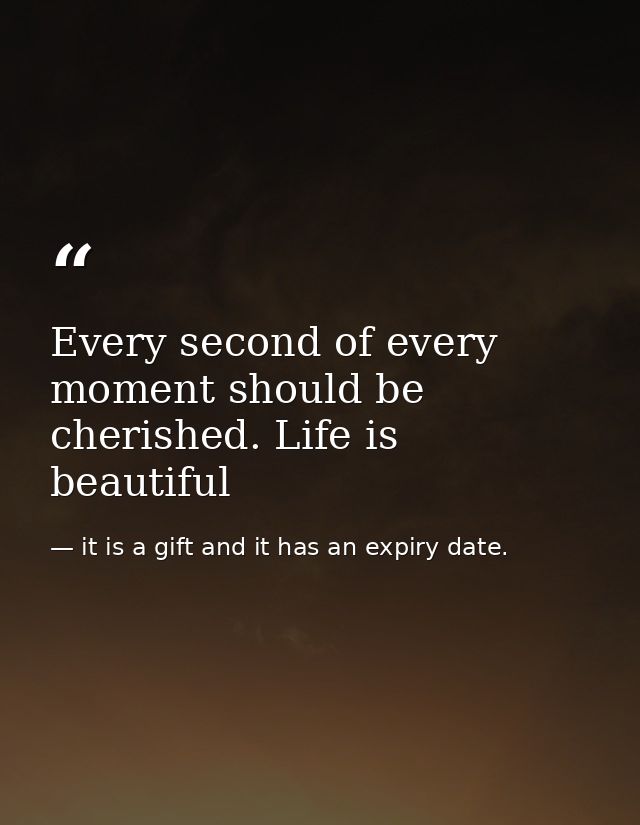 Every second of every moment should be cherished. Life is beautiful — it is a gift and it has an expiry date.